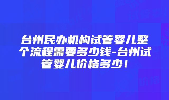 台州民办机构试管婴儿整个流程需要多少钱-台州试管婴儿价格多少!