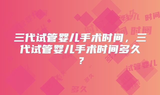 三代试管婴儿手术时间，三代试管婴儿手术时间多久？