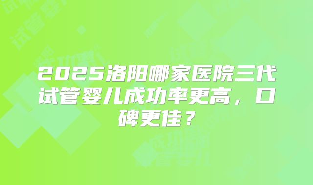 2025洛阳哪家医院三代试管婴儿成功率更高，口碑更佳？