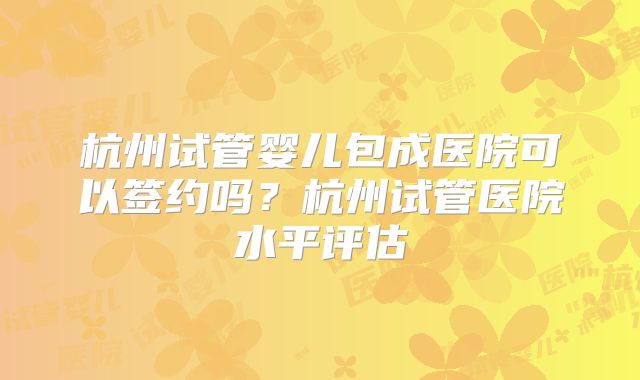 杭州试管婴儿包成医院可以签约吗？杭州试管医院水平评估