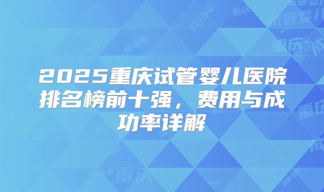 2025重庆试管婴儿医院排名榜前十强，费用与成功率详解