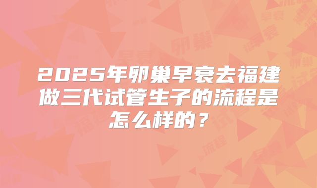 2025年卵巢早衰去福建做三代试管生子的流程是怎么样的?