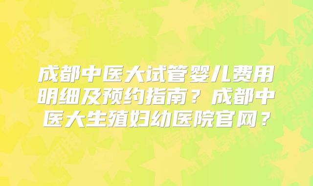 成都中医大试管婴儿费用明细及预约指南?成都中医大生殖妇幼医院官网?