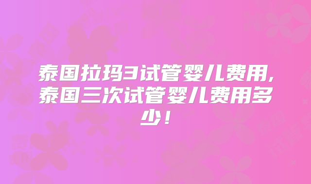 泰国拉玛3试管婴儿费用,泰国三次试管婴儿费用多少！