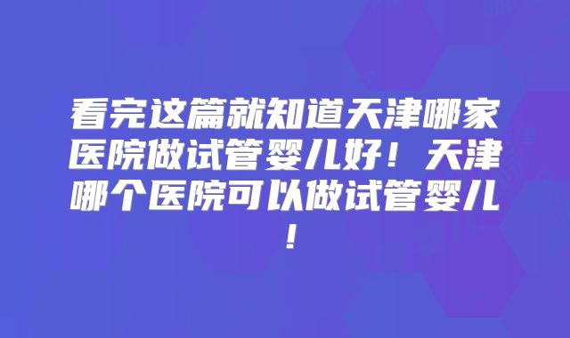 看完这篇就知道天津哪家医院做试管婴儿好！天津哪个医院可以做试管婴儿！
