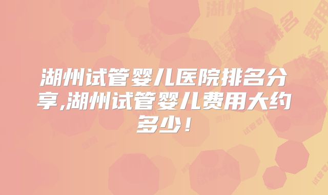 湖州试管婴儿医院排名分享,湖州试管婴儿费用大约多少！