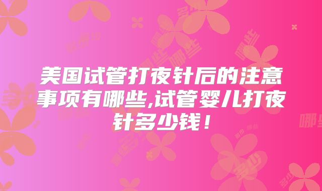 美国试管打夜针后的注意事项有哪些,试管婴儿打夜针多少钱！