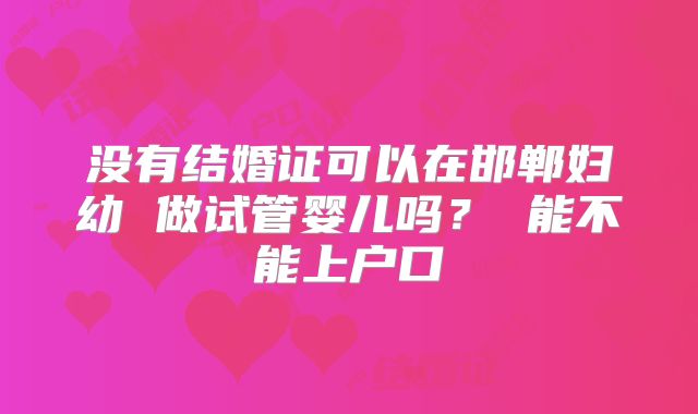没有结婚证可以在邯郸妇幼 做试管婴儿吗？ 能不能上户口