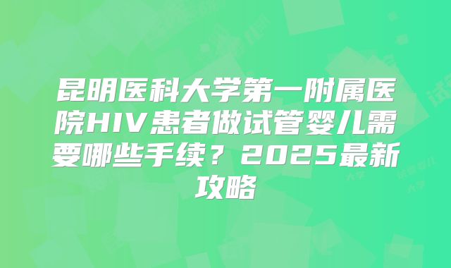 昆明医科大学第一附属医院HIV患者做试管婴儿需要哪些手续？2025最新攻略