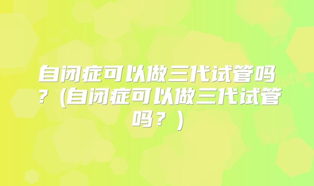 自闭症可以做三代试管吗？(自闭症可以做三代试管吗？)
