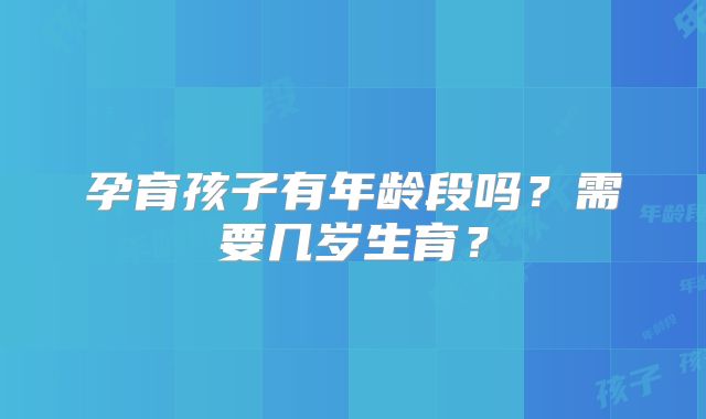 孕育孩子有年龄段吗？需要几岁生育？