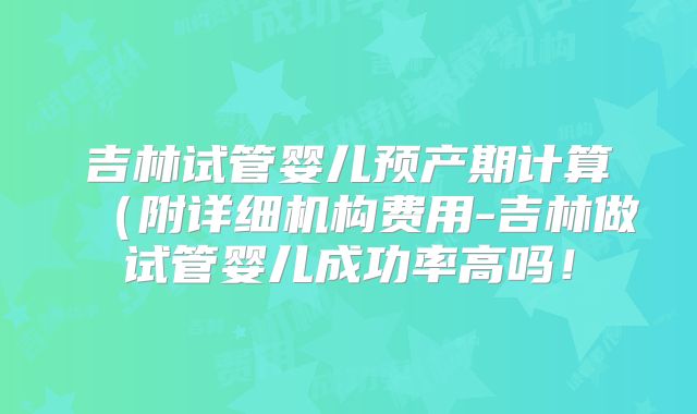 吉林试管婴儿预产期计算（附详细机构费用-吉林做试管婴儿成功率高吗！