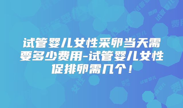 试管婴儿女性采卵当天需要多少费用-试管婴儿女性促排卵需几个！