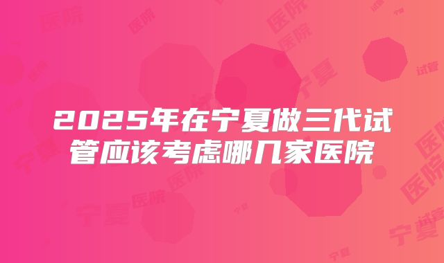 2025年在宁夏做三代试管应该考虑哪几家医院