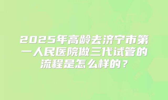 2025年高龄去济宁市第一人民医院做三代试管的流程是怎么样的？