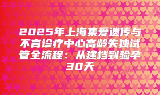 2025年上海集爱遗传与不育诊疗中心高龄失独试管全流程：从建档到验孕30天