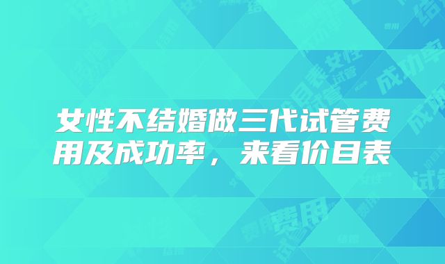 女性不结婚做三代试管费用及成功率，来看价目表