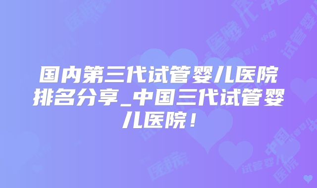 国内第三代试管婴儿医院排名分享_中国三代试管婴儿医院！
