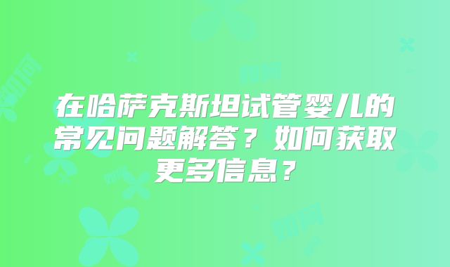 在哈萨克斯坦试管婴儿的常见问题解答?如何获取更多信息?