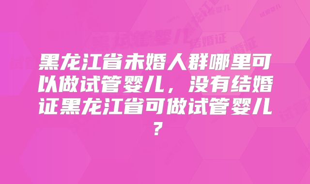 黑龙江省未婚人群哪里可以做试管婴儿,没有结婚证黑龙江省可做试管婴儿?