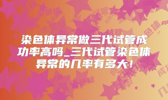 染色体异常做三代试管成功率高吗_三代试管染色体异常的几率有多大！