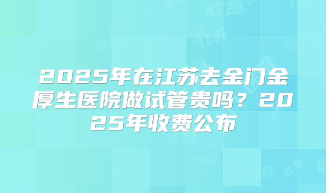 2025年在江苏去金门金厚生医院做试管贵吗？2025年收费公布
