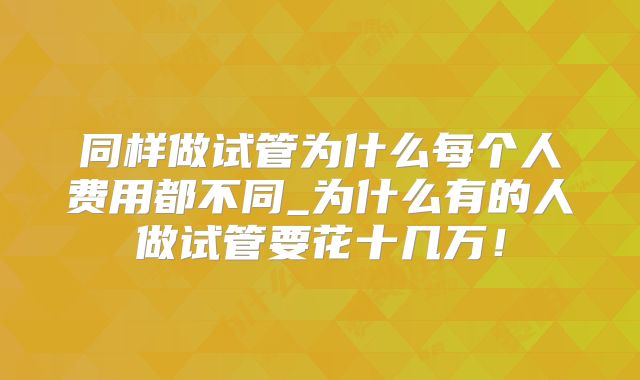 同样做试管为什么每个人费用都不同_为什么有的人做试管要花十几万!