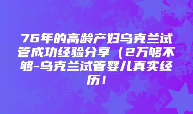 76年的高龄产妇乌克兰试管成功经验分享（2万够不够-乌克兰试管婴儿真实经历！