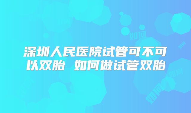 深圳人民医院试管可不可以双胎 如何做试管双胎