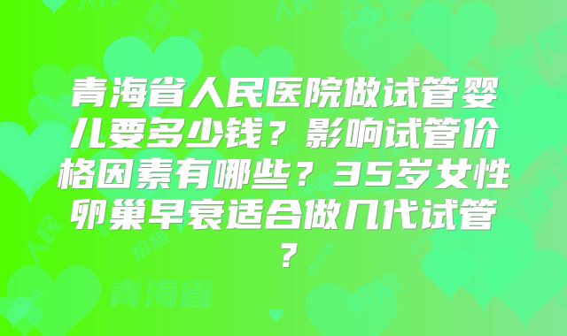青海省人民医院做试管婴儿要多少钱?影响试管价格因素有哪些?35岁女性卵巢早衰适合做几代试管?