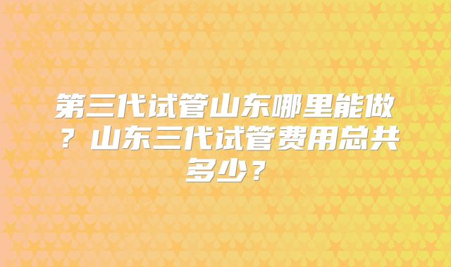 第三代试管山东哪里能做?山东三代试管费用总共多少?