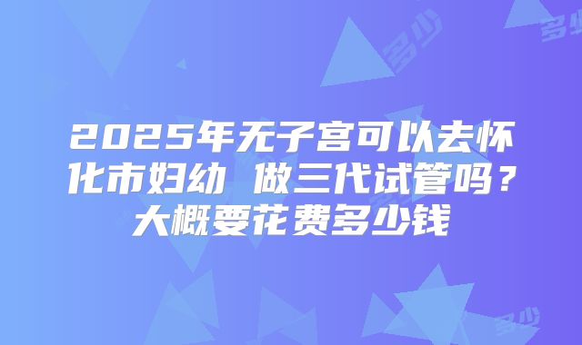 2025年无子宫可以去怀化市妇幼 做三代试管吗?大概要花费多少钱