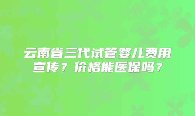 云南省三代试管婴儿费用宣传？价格能医保吗？