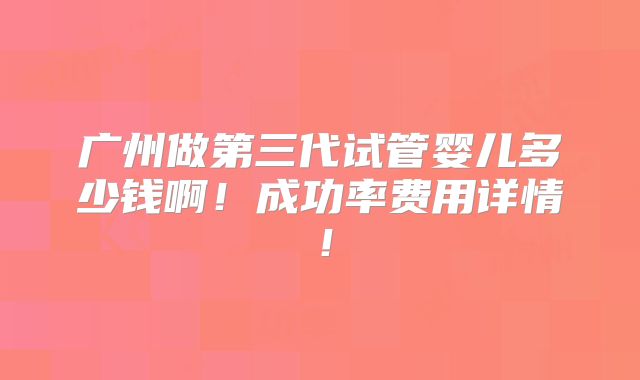 广州做第三代试管婴儿多少钱啊!成功率费用详情!