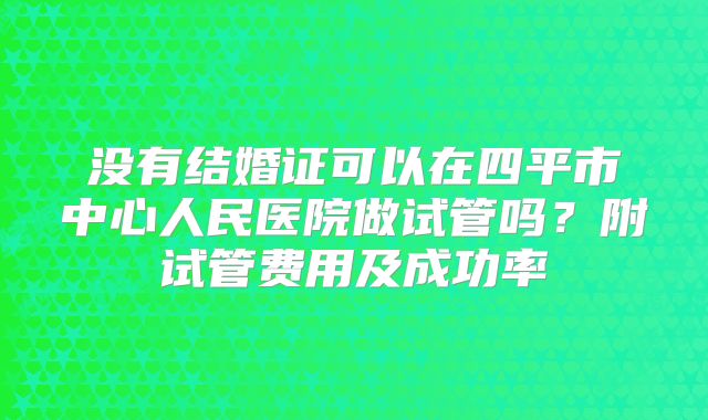 没有结婚证可以在四平市中心人民医院做试管吗?附试管费用及成功率