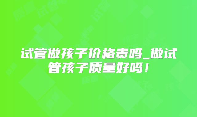 试管做孩子价格贵吗_做试管孩子质量好吗!