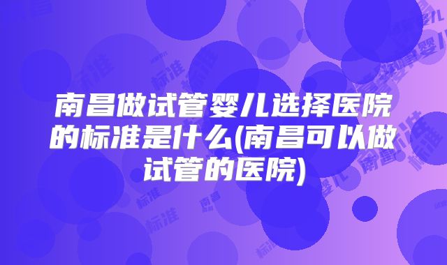 南昌做试管婴儿选择医院的标准是什么(南昌可以做试管的医院)