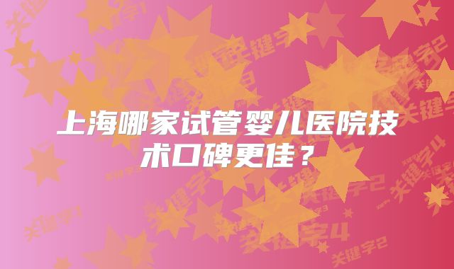 上海哪家试管婴儿医院技术口碑更佳？