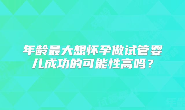 年龄最大想怀孕做试管婴儿成功的可能性高吗？