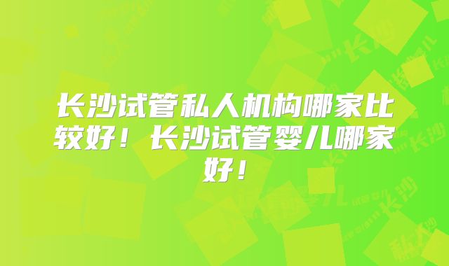 长沙试管私人机构哪家比较好！长沙试管婴儿哪家好！