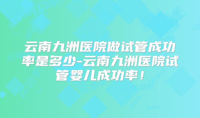 云南九洲医院做试管成功率是多少-云南九洲医院试管婴儿成功率!