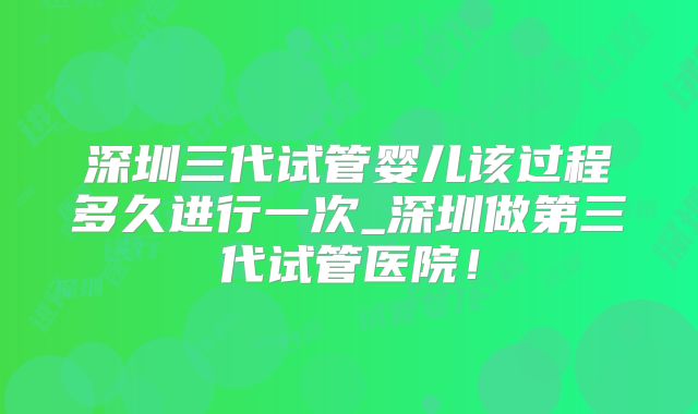 深圳三代试管婴儿该过程多久进行一次_深圳做第三代试管医院！