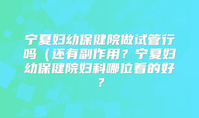 宁夏妇幼保健院做试管行吗（还有副作用？宁夏妇幼保健院妇科哪位看的好？