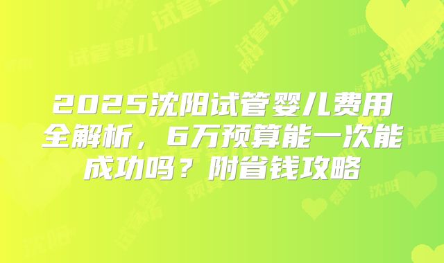 2025沈阳试管婴儿费用全解析，6万预算能一次能成功吗？附省钱攻略