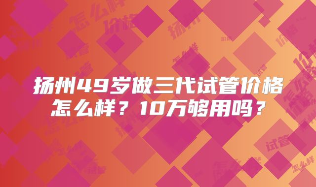 扬州49岁做三代试管价格怎么样？10万够用吗？
