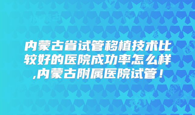内蒙古省试管移植技术比较好的医院成功率怎么样,内蒙古附属医院试管!