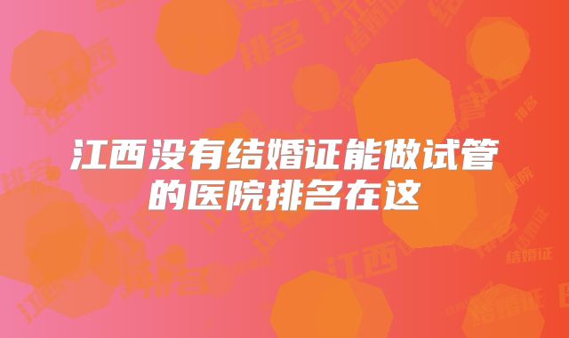 江西没有结婚证能做试管的医院排名在这