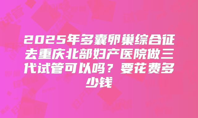 2025年多囊卵巢综合征去重庆北部妇产医院做三代试管可以吗?要花费多少钱