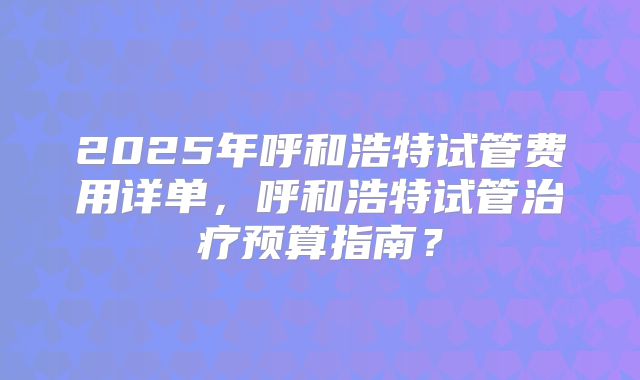 2025年呼和浩特试管费用详单,呼和浩特试管治疗预算指南?
