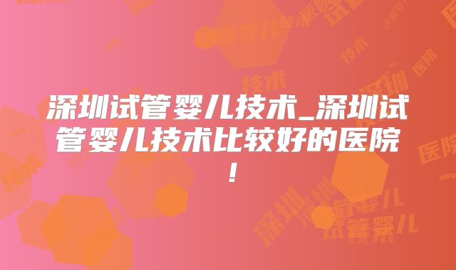 深圳试管婴儿技术_深圳试管婴儿技术比较好的医院！